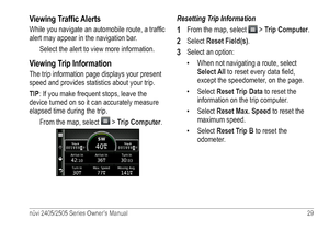 Page 35nüvi 2405/2505 Series Owner’s Manual 29 
Viewing Traffic Alerts
While you navigate an automobile route, a traffic 
alert may appear in the navigation bar. 
Select the alert to view more information.
Viewing Trip Information 
The trip information page displays your present 
speed and provides statistics about your trip. 
TIP: If you make frequent stops, leave the 
device turned on so it can accurately measure 
elapsed time during the trip. From the map, select 
 > Trip Computer.
Resetting Trip...