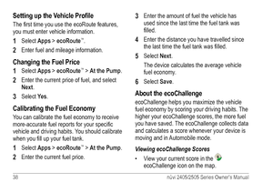 Page 4438 nüvi 2405/2505 Series Owner’s Manual
Setting up the Vehicle Profile
The first time you use the ecoRoute features, 
you must enter vehicle information. 
1 Select Apps > ecoRoute™.
2 Enter fuel and mileage information.
Changing the Fuel Price
1 
Select Apps > ecoRoute™ > At the Pump.
2 Enter the current price of fuel, and select 
Next.
3 Select Yes.
Calibrating the Fuel Economy
You can calibrate the fuel economy to receive 
more-accurate fuel reports for your specific 
vehicle and driving habits. You...