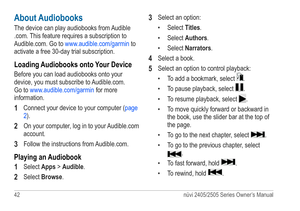 Page 4842 nüvi 2405/2505 Series Owner’s Manual
About Audiobooks
The device can play audiobooks from Audible 
.com. This feature requires a subscription to 
Audible.com. Go to www.audible.com/garmin  to 
activate a free 30-day trial subscription.
Loading Audiobooks onto Your Device
Before you can load audiobooks onto your 
device, you must subscribe to Audible.com. 
Go to www.audible.com/garmin  for more 
information.
1 Connect your device to your computer ( page 
2).
2 On your computer, log in to your...