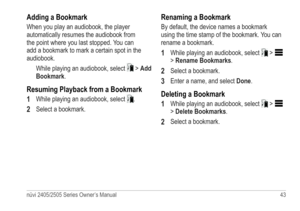 Page 49nüvi 2405/2505 Series Owner’s Manual 43 
Adding a Bookmark
When you play an audiobook, the player 
automatically resumes the audiobook from 
the point where you last stopped. You can 
add a bookmark to mark a certain spot in the 
audiobook.
While playing an audiobook, select 
 > Add 
Bookmark.
Resuming Playback from a Bookmark
1 
While playing an audiobook, select .
2 Select a bookmark.
Renaming a Bookmark
By default, the device names a bookmark 
using the time stamp of the bookmark. You can 
rename a...