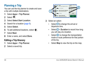 Page 5044 nüvi 2405/2505 Series Owner’s Manual
Planning a Trip
You can use the trip planner to create and save 
a trip with multiple destinations.
1 Select Apps > Trip Planner.
2 Select .
3 Select Select Start Location.
4 Search for a location (page 9).
5 Select Select.
6 To add additional locations, select .
7 Select Next.
8 Enter a name, and select  Done.
Editing a Trip Itinerary
1 
Select Apps > Trip Planner.
2 Select a saved trip.
➊
➋
3 Select an option:
• Select 
➊ to change the arrival or 
departure...