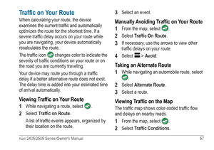 Page 63nüvi 2405/2505 Series Owner’s Manual 57 
Traffic on Your Route
When calculating your route, the device 
examines the current traffic and automatically 
optimizes the route for the shortest time. If a 
severe traffic delay occurs on your route while 
you are navigating, your device automatically 
recalculates the route. 
The traffic icon 
 changes color to indicate the 
severity of traffic conditions on your route or on 
the road you are currently traveling.
Your device may route you through a traffic...