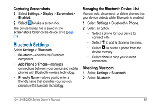 Page 71nüvi 2405/2505 Series Owner’s Manual 65 
Capturing Screenshots
1 
Select Settings > Display > Screenshot > 
Enabled.
2 Select  to take a screenshot. 
The picture bitmap file is saved in the 
screenshots folder on the device drive ( page 
61). 
Bluetooth Settings
Select Settings > Bluetooth.
•  Bluetooth—enables the Bluetooth 
component.
•  Add Phone or Phone—manages 
connections between your device and mobile 
phones with Bluetooth wireless technology. 
•  Friendly Name—allows you to enter a 
friendly...