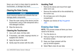 Page 75nüvi 2405/2505 Series Owner’s Manual 69 
Never use a hard or sharp object to operate the 
touchscreen, or damage may result.
Cleaning the Outer Casing
noTICE
Avoid chemical cleaners and solvents that can 
damage plastic components.
1 Clean the outer casing of the device (not the 
touchscreen) using a cloth dampened with a 
mild detergent solution. 
2 Wipe the device dry.
Cleaning the Touchscreen
1 
Use a soft, clean, lint-free cloth.
2 If necessary, use water, isopropyl alcohol, or 
eyeglass lens...