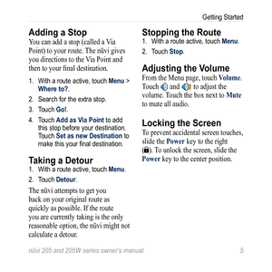 Page 11nüvi 205 and 205W series owner’s manual 5
Getting Started
Adding a Stop
You can add a stop (called a Via 
Point) to your route. The nüvi gives 
you directions to the Via Point and 
then to your final destination. 
1. With a route active, touch Menu > 
Where to?. 
2.  Search for the extra stop. 
3.  Touch Go!.
4.  Touch Add as Via Point to add 
this stop before your destination. 
Touch Set as new Destination to 
make this your final destination. 
Taking a Detour1. With a route active, touch Menu. 
2....