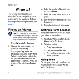 Page 126 nüvi 205 and 205W series owner’s manual
Where to?
Where to?
The Where to? menu provides 
several different categories you can 
use to search for locations. To learn 
how to perform a simple search, see 
page 4. 
Finding an Address
 note: Depending on the version 
of the maps loaded on your nüvi, the 
button names can change and some 
steps could be ordered differently.
1.  Touch Where to? > Address. 
2.  Change the state, country, or 
province, if necessary.
3.  Touch Spell City, enter the 
city/postal...