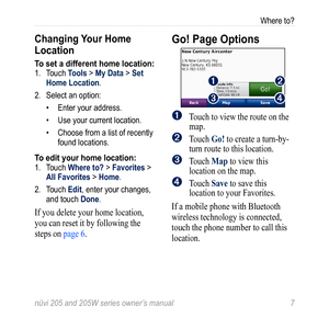 Page 13nüvi 205 and 205W series owner’s manual 7
Where to?
Changing Your Home 
Location
To set a different home location:1. Touch Tools > My Data > Set 
Home Location.
2.  Select an option:
• Enter your address.
•  Use your current location.
•  Choose from a list of recently 
found locations.
To edit your home location:1. Touch Where to? > Favorites > 
All Favorites > Home.
2.  Touch Edit, enter your changes, 
and touch Done.
If you delete your home location, 
you can reset it by following the 
steps on page...