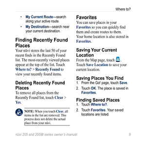 Page 15nüvi 205 and 205W series owner’s manual 9
Where to?
• My Current Route—search 
along your active route.
•  My Destination—search near 
your current destination.
Finding Recently Found 
Places
Your nüvi stores the last 50 of your 
recent finds in the Recently Found 
list. The most-recently viewed places 
appear at the top of the list. Touch 
Where to? > recently Found to 
view your recently found items. 
Deleting Recently Found 
Places
To remove all places from the 
Recently Found list, touch  Clear >...