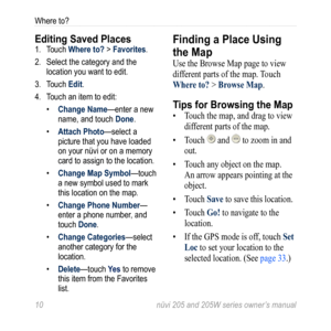 Page 1610 nüvi 205 and 205W series owner’s manual
Where to?
Editing Saved Places1. Touch Where to? > Favorites. 
2.  Select the category and the 
location you want to edit. 
3.  Touch Edit. 
4.  Touch an item to edit:
• Change Name—enter a new 
name, and touch Done. 
•  Attach Photo—select a 
picture that you have loaded 
on your nüvi or on a memory 
card to assign to the location. 
•  Change Map Symbol—touch 
a new symbol used to mark 
this location on the map. 
•  Change Phone Number— 
enter a phone number,...