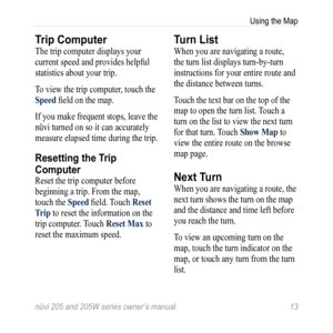 Page 19nüvi 205 and 205W series owner’s manual 13
Using the Map
Trip Computer
The trip computer displays your 
current speed and provides helpful 
statistics about your trip. 
To view the trip computer, touch the 
Speed field on the map. 
If you make frequent stops, leave the 
nüvi turned on so it can accurately 
measure elapsed time during the trip. 
Resetting the Trip 
Computer
Reset the trip computer before 
beginning a trip. From the map, 
touch the Speed field. Touch reset 
t rip to reset the information...