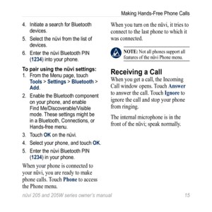 Page 21nüvi 205 and 205W series owner’s manual 15
Making Hands-Free Phone Calls
4.  Initiate a search for Bluetooth 
devices. 
5.  Select the nüvi from the list of 
devices. 
6.  Enter the nüvi Bluetooth PIN 
(1234) into your phone. 
To pair using the nüvi settings:1. From the Menu page, touch 
Tools > Settings > Bluetooth > 
Add.
2.  Enable the Bluetooth component 
on your phone, and enable 
Find Me/Discoverable/Visible 
mode. These settings might be 
in a Bluetooth, Connections, or 
Hands-free menu.
3.  Touch...