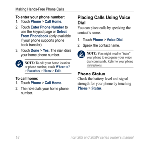 Page 2418 nüvi 205 and 205W series owner’s manual
Making Hands-Free Phone Calls
To enter your phone number:1. Touch Phone > Call Home. 
2.  Touch Enter Phone Number to 
use the keypad page or Select 
From Phonebook (only available 
if your phone supports phone 
book transfer).
3.  Touch Done > Yes. The nüvi dials 
your home phone number. 
 note: To edit your home location 
or phone number, touch Where to? 
> Favorites > Home > edit. 
To call home:1.  Touch Phone > Call Home. 
2.  The nüvi dials your home phone...