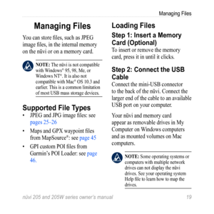 Page 25nüvi 205 and 205W series owner’s manual 19
Managing Files
Managing Files
You can store files, such as JPEG 
image files, in the internal memory 
on the nüvi or on a memory card. 
 note: The nüvi is not compatible 
with Windows® 95, 98, Me, or 
Windows NT®. It is also not 
compatible with Mac® OS 10.3 and 
earlier. This is a common limitation 
of most USB mass storage devices. 
Supported File Types
•  JPEG and JPG image files: see 
pages 25–26
•  Maps and GPX waypoint files 
from MapSource
®: see page 45...