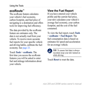 Page 2822 nüvi 205 and 205W series owner’s manual
Using the Tools
ecoRoute™
The ecoRoute feature calculates 
your vehicle’s fuel economy, 
carbon footprint, and fuel price of 
navigating to a destination and offers 
tools for improving fuel efficiency.
The data provided by the ecoRoute 
feature are estimates only. The 
data is not actually read from your 
vehicle. To receive more accurate 
fuel reports for your specific vehicle 
and driving habits, calibrate the fuel 
economy. See page 23.
Touch tools >...