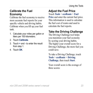 Page 29nüvi 205 and 205W series owner’s manual 23
Using the Tools
Calibrate the Fuel 
Economy
Calibrate the fuel economy to receive 
more accurate fuel reports for your 
specific vehicle and driving habits. 
Calibrate when you fill up your fuel 
tank.
1. Calculate your miles per gallon or 
liters per 100 kilometers. 
2.  Touch Calibrate. 
3.  Touch + and - to enter the result 
from step 1. 
4.  Touch OK.
Adjust the Fuel Price
Touch t ools > ecoroute > Fuel 
Price  and enter the current fuel price. 
This...