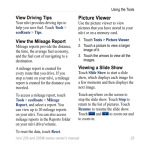 Page 31nüvi 205 and 205W series owner’s manual 25
Using the Tools
View Driving Tips
Your nüvi provides driving tips to 
help you save fuel. Touch tools > 
ecoroute > t ips. 
View the Mileage Report
Mileage reports provide the distance, 
the time, the average fuel economy, 
and the fuel cost of navigating to a 
destination.
A mileage report is created for 
every route that you drive. If you 
stop a route on your nüvi, a mileage 
report is created for the distance you 
traveled. 
To access a mileage report, touch...