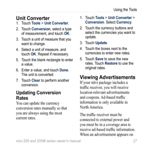 Page 33nüvi 205 and 205W series owner’s manual 27
Using the Tools
Unit Converter 1. Touch Tools > Unit Converter. 
2.  Touch Conversion, select a type 
of measurement, and touch OK.
3.  Touch a unit of measure that you 
want to change. 
4.  Select a unit of measure, and 
touch OK. Repeat if necessary.
5.  Touch the blank rectangle to enter 
a value. 
6.  Enter a value, and touch Done. 
The unit is converted.
7.  Touch Clear to perform another 
conversion.
Updating Conversion 
Rates
You can update the currency...