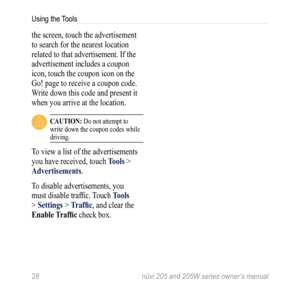 Page 3428 nüvi 205 and 205W series owner’s manual
Using the Tools
the screen, touch the advertisement 
to search for the nearest location 
related to that advertisement. If the 
advertisement includes a coupon 
icon, touch the coupon icon on the 
Go! page to receive a coupon code. 
Write down this code and present it 
when you arrive at the location. 
 CaUtion: Do not attempt to 
write down the coupon codes while 
driving.
To view a list of the advertisements 
you have received, touch  tools > 
advertisements....