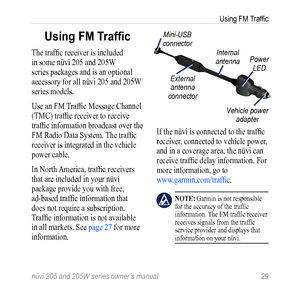 Page 35nüvi 205 and 205W series owner’s manual 29
Using FM Traffic
Using FM Traffic
The traffic receiver is included 
in some nüvi 205 and 205W 
series packages and is an optional 
accessory for all nüvi 205 and 205W 
series models. 
Use an FM Traffic Message Channel 
(TMC) traffic receiver to receive 
traffic information broadcast over the 
FM Radio Data System. The traffic 
receiver is integrated in the vehicle 
power cable.
In North America, traffic receivers 
that are included in your nüvi 
package provide...