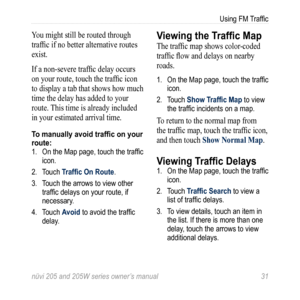 Page 37nüvi 205 and 205W series owner’s manual 31
Using FM Traffic
You might still be routed through 
traffic if no better alternative routes 
exist. 
If a non-severe traffic delay occurs 
on your route, touch the traffic icon 
to display a tab that shows how much 
time the delay has added to your 
route. This time is already included 
in your estimated arrival time.
To manually avoid traffic on your 
route:
1. On the Map page, touch the traffic 
icon.
2.  Touch Traffic On Route. 
3.  Touch the arrows to view...