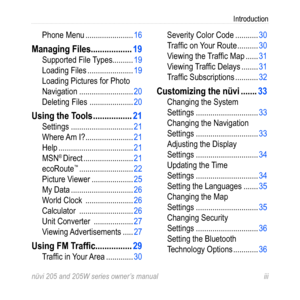 Page 5nüvi 205 and 205W series owner’s manual iii
Introduction
Phone Menu ....................... 16
Managing Files  ..................19
Supported File Types ..........19
Loading Files  ...................... 19
Loading Pictures for Photo 
Navigation  .......................... 20
Deleting Files   ..................... 20
Using the Tools  .................21
Settings .............................. 21
Where Am I?  ....................... 21
Help  .................................... 21
MSN
® Direct...