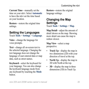 Page 41nüvi 205 and 205W series owner’s manual 35
Customizing the nüvi
Current time—manually set the 
time on your nüvi. Select  automatic 
to have the nüvi set the time based 
on your location. 
restore—restore the original time 
settings.
Setting the Languages
Touch t ools > Settings > Language. 
Voice —change the language for 
voice prompts. 
t ext—change all on-screen text to 
the selected language. Changing the 
text language does not change the 
language of user-entered data or map 
data, such as street...