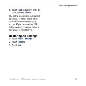 Page 45nüvi 205 and 205W series owner’s manual 39
Customizing the nüvi
5.  Touch Next on the nüvi, enter the 
code, and touch Done. 
The traffic subscription code cannot 
be reused. You must obtain a new 
code each time you renew your 
service. If you own multiple FM 
traffic receivers, you must obtain a 
new code for each receiver.
Restoring All Settings1. Touch Tools > Settings. 
2.  Touch Restore.
3.  Touch Yes. 
