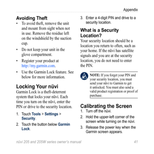 Page 47nüvi 205 and 205W series owner’s manual 41
Appendix
Avoiding Theft
• To avoid theft, remove the unit 
and mount from sight when not 
in use. Remove the residue left 
on the windshield by the suction 
cup. 
•  Do not keep your unit in the 
glove compartment. 
•  Register your product at 
http://my.garmin.com . 
•  Use the Garmin Lock feature. See 
below for more information.
Locking Your nüvi
Garmin Lock is a theft-deterrent 
system that locks your nüvi. Each 
time you turn on the nüvi, enter the 
PIN or...