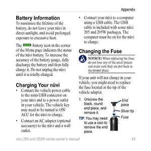 Page 49nüvi 205 and 205W series owner’s manual 43
Appendix
Battery Information 
To maximize the lifetime of the 
battery, do not leave your nüvi in 
direct sunlight, and avoid prolonged 
exposure to excessive heat. 
The 
 battery icon in the corner 
of the Menu page indicates the status 
of the nüvi battery. To increase the 
accuracy of the battery gauge, fully 
discharge the battery and then fully 
charge it. Do not unplug the nüvi 
until it is totally charged. 
Charging  Your nüvi
• Connect the vehicle power...