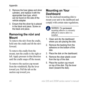 Page 5044 nüvi 205 and 205W series owner’s manual
Appendix
2. Remove the fuse (glass and silver 
cylinder), and replace it with the 
appropriate fuse type, which 
can be found on the side of the 
vehicle adapter.
3.  Ensure that the silver tip is placed 
in the black end piece. Screw on 
the black end piece. 
Removing the nüvi and 
Mount
To remove the nüvi from the cradle, 
hold onto the cradle and tilt the nüvi 
forward.
To remove the cradle from the 
mount, turn the cradle to the right or 
left. Apply...
