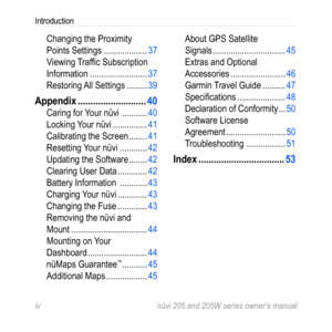 Page 6iv nüvi 205 and 205W series owner’s manual
Introduction
Changing the Proximity 
Points Settings  ...................37
Viewing Traffic Subscription 
Information  ......................... 37
Restoring All Settings  .........39
Appendix  ........................... 40
Caring for Your nüvi   ...........40
Locking Your nüvi  ............... 41
Calibrating the Screen  ........ 41
Resetting Your nüvi  ............ 42
Updating the Software  ........ 42
Clearing User Data  ............. 42
Battery Information...