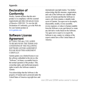 Page 5650 nüvi 205 and 205W series owner’s manual
Appendix
Declaration of 
Conformity
Hereby, Garmin declares that this nüvi 
product is in compliance with the essential 
requirements and other relevant provisions 
of Directive 1999/5/EC. To view the full 
Declaration of Conformity, go to the Web site 
for your Garmin product at 
www.garmin.com. 
Software License 
Agreement
BY USING THE nüvi, YOU AGREE 
TO BE BOUND BY THE TERMS AND 
CONDITIONS OF THE FOLLOWING 
SOFTWARE LICENSE AGREEMENT. 
PLEASE READ THIS...