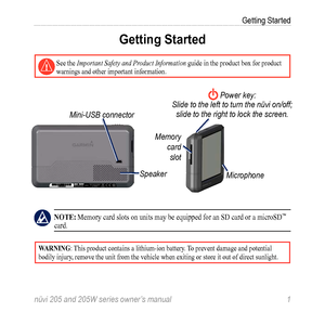 Page 7nüvi 205 and 205W series owner’s manual 1
Getting Started
Getting Started
  See the Important Safety and Product Information guide in the product box for product 
warnings and other important information.
Speaker
Mini-USB connector
Memory 
card slot
 Power key:
Slide to the left to turn the nüvi on/off;  slide to the right to lock the screen.
Microphone
 note: Memory card slots on units may be equipped for an SD card or a microSD™ 
card. 
Warning: This product contains a lithium-ion battery. To prevent...
