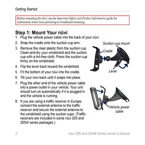 Page 82 nüvi 205 and 205W series owner’s manual
Getting Started
Before mounting the nüvi, see the Important Safety and Product Information guide for 
information about laws pertaining to windshield mounting. 
Step 1: Mount Your nüvi1. Plug the vehicle power cable into the back of your nüvi. 
2.  Snap the cradle onto the suction cup arm. 
3.  Remove the clear plastic from the suction cup. 
Clean and dry your windshield and the suction 
cup with a lint-free cloth. Press the suction cup 
firmly on the...