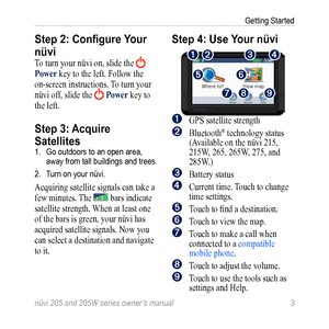 Page 9nüvi 205 and 205W series owner’s manual 3
Getting Started
Step 2: Configure Your 
nüvi
To turn your nüvi on, slide the  
Power key to the left. Follow the 
on-screen instructions. To turn your 
nüvi off, slide the 
 Power key to 
the left.
Step 3: Acquire 
Satellites
1.  Go outdoors to an open area, 
away from tall buildings and trees.
2.  Turn on your nüvi. 
Acquiring satellite signals can take a 
few minutes. The 
 bars indicate 
satellite strength. When at least one 
of the bars is green, your nüvi...