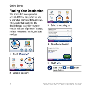 Page 104 nüvi 205 and 205W series owner’s manual
Getting Started
Finding Your Destination
The Where to? menu provides 
several different categories for you 
to use when searching for addresses, 
cities, and other locations. The 
detailed maps loaded in your nüvi 
contain millions of points of interest, 
such as restaurants, hotels, and auto 
services. 
1. Touch Where to?.
2. Select a category.
3. Select a subcategory.
4. Select a destination.
5. Touch Go!.
 tiP: Touch  and  to see 
more choices. 