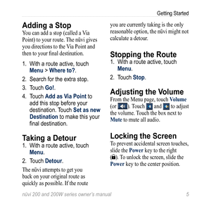 Page 11
nüvi 200 and 200W series owner’s manual 
Getting Started

Adding a Stop
You can add a stop (called a Via 
Point) to your route. The nüvi gives 
you directions to the Via Point and 
then to your final destination. 
1. With a route active, touch 
Menu > Where to?. 
2. Search for the extra stop. 
3.  Touch 
Go!.
4.  Touch 
Add as Via Point to 
add this stop before your 
destination. Touch Set as new 
Destination to make this your 
final destination. 
Taking a Detour
1. With a route active, touch...