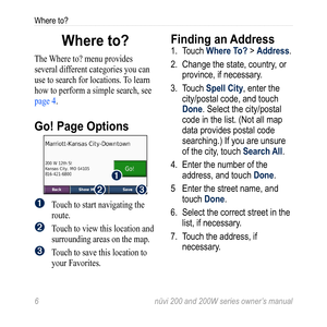 Page 12
6 nüvi 200 and 200W series owner’s manual
Where to?

Where to?
The Where to? menu provides 
several different categories you can 
use to search for locations. To learn 
how to perform a simple search, see 
page 4. 
Go! Page Options
➊
➋➌
➊ Touch to start navigating the 
route.
➋ Touch to view this location and 
surrounding areas on the map. 
➌	Touch to save this location to 
your Favorites.
Finding an Address
1.  Touch Where To? > Address. 
2.   Change the state, country, or 
province, if necessary.
3....