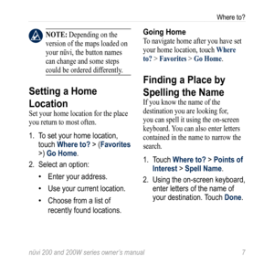 Page 13
nüvi 200 and 200W series owner’s manual 
Where to?

 nOTE: Depending on the 
version of the maps loaded on 
your nüvi, the button names 
can change and some steps 
could be ordered differently.
Setting a Home 
Location
Set your home location for the place 
you return to most often.
1.  To set your home location, 
touch Where to? > (Favorites 
>) Go Home.
2.  Select an option:
Enter your address.
Use your current location.
Choose from a list of 
recently found locations.
•
•
•
Going Home
To navigate...