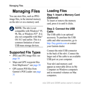 Page 20
  nüvi 200 and 200W series owner’s manual
Managing Files

Managing Files
You can store files, such as JPEG 
image files, in the internal memory 
on the nüvi or on a memory card. 
 nOTE: The nüvi is not 
compatible with Windows® 95, 
98, Me, or Windows NT®. It is 
also not compatible with Mac® 
OS 10.3 and earlier. This is a 
common limitation of most 
USB mass storage devices. 
Supported File Types
JPEG and JPG image files: see 
page 16
Maps and GPX waypoint files 
from MapSource®: see page...