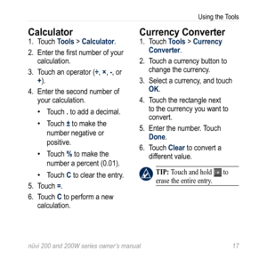 Page 23
nüvi 200 and 200W series owner’s manual 
Using the Tools

Calculator 
1. Touch Tools > Calculator. 
2.  Enter the first number of your 
calculation. 
3.  Touch an operator (
÷, ×, -, or 
+). 
4.  Enter the second number of 
your calculation. 
Touch . to add a decimal. 
Touch ± to make the 
number negative or 
positive. 
Touch % to make the 
number a percent (0.01). 
Touch C to clear the entry.
5.  Touch 
=. 
6.  Touch 
C to perform a new 
calculation.
•
•
•
•
Currency Converter
1. Touch Tools...