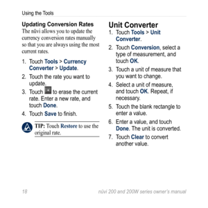 Page 24
  nüvi 200 and 200W series owner’s manual
Using the Tools

Updating Conversion Rates
The nüvi allows you to update the 
currency conversion rates manually 
so that you are always using the most 
current rates. 
1. Touch 
Tools > Currency 
Converter > Update.
2.  Touch the rate you want to 
update. 
3.  Touch 
 to erase the current 
rate. Enter a new rate, and 
touch Done. 
4.  Touch 
Save to finish. 
 TiP: Touch Restore to use the 
original rate. 
Unit Converter 
1.  Touch Tools > Unit...