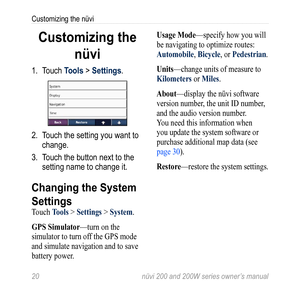 Page 26
20  nüvi 200 and 200W series owner’s manual
Customizing the nüvi

Customizing the 
nüvi
1. Touch Tools > Settings.
2. Touch the setting you want to 
change. 
3.  Touch the button next to the 
setting name to change it. 
Changing the System 
Settings
Touch Tools > Settings > System. 
gPS 
Simulator—turn on the 
simulator to turn off the GPS mode 
and simulate navigation and to save 
battery power. 
Usage Mode—specify how you will 
be navigating to optimize routes: 
automobile, Bicycle, or Pedestrian....