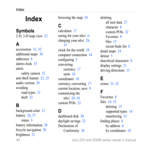 Page 46
Index
0  nüvi 200 and 200W series owner’s manual

Index
Symbols
2-D, 3-D map view 23
A
accessories 31, 32
additional maps 30
addresses 6
alarm clock 33
alerts
safety camera 
32
anti-theft feature 23, 25
audio version 20
avoidingroad types 
21
theft 25
B
background color 21
battery 28, 37
status 3
battery information 28
bicycle navigation 20
brightness 21
browsing the map 10
C
calculator 17
caring for your nüvi iv
charging your nüvi 28, 
37
clock for the world 19
computer connection 14
configuring...