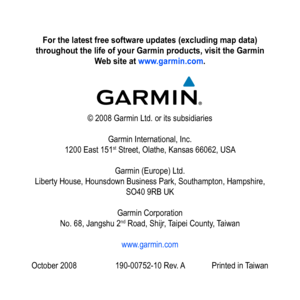 Page 50
For the latest free software updates (excluding map data) 
throughout the life of your Garmin products, visit the Garmin 
Web site at www.garmin.com.
© 2008 Garmin Ltd. or its subsidiaries
Garmin International, Inc. 
1200 East 151st Street, Olathe, Kansas 66062, USA
Garmin (Europe) Ltd. 
Liberty House, Hounsdown Business Park, Southampton, Hampshire, 
SO40 9RB UK
Garmin Corporation 
No. 68, Jangshu 2nd Road, Shijr, Taipei County, Taiwan
www.garmin.com
October 2008 190-00752-10 Rev. A Printed in Taiwan 