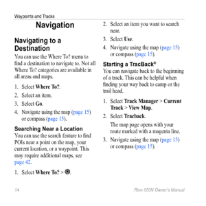 Page 18Waypoints and Tracks 
14 Rino 650N Owner’s Manual
Navigation
Navigating to a 
Destination
You can use the Where To? menu to 
find a destination to navigate to. Not all 
Where To? categories are available in 
all areas and maps. 
1. Select  Where  to?.
2.  Select an item. 
3.  Select  Go. 
4.  Navigate using the map ( page 15) 
or compass (page 15).
Searching Near a Location
You can use the search feature to find 
POIs near a point on the map, your 
current location, or a waypoint. This 
may require...