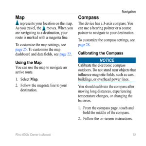 Page 19Navigation
Rino 650N Owner’s Manual  15
Map
 represents your location on the map. 
As you travel, the 
 moves. When you 
are navigating to a destination, your 
route is marked with a magenta line.
To customize the map settings, see 
page 25. To customize the map 
dashboard and data fields, see  page 22.
Using the Map
You can use the map to navigate an 
active route. 
1. Select  Map.
2.  Follow the magenta line to your 
destination.
Compass
The device has a 3-axis compass. You 
can use a bearing pointer...