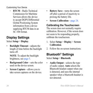 Page 28Customizing Your Device
24 Rino 650N Owner’s Manual
 
◦ RtCM—Radio Technical 
Commission for Maritime 
Services allows the device 
to accept DGPS Differential 
Global Positioning System 
information from a device 
supplying RTCM data in an   
SC-104 format.
Display Settings
Select  Setup > Display.
•  Backlight  timeout—adjusts the 
length of time before the backlight 
turns off.
Note: To adjust the backlight 
brightness, see page 5.
•  Background Color—sets the color 
used on the device screen.
•...