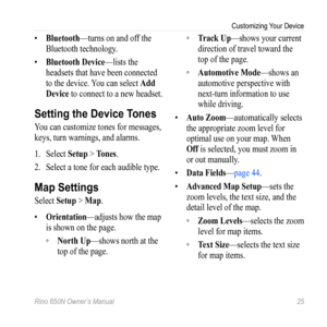 Page 29Customizing Your Device
Rino 650N Owner’s Manual  25
• Bluetooth—turns on and off the 
Bluetooth technology. 
•  Bluetooth Device —lists the 
headsets that have been connected 
to the device. You can select  Add 
Device to connect to a new  headset.
Setting the Device Tones
You can customize tones for messages, 
keys, turn warnings, and alarms.
1.  Select  Setup > t ones.
2.  Select a tone for each audible type.
Map Settings
Select  Setup > Map.
•  orientation —adjusts how the map 
is shown on the page....