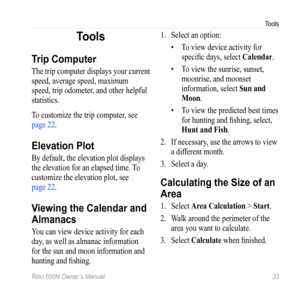 Page 37Tools
Rino 650N Owner’s Manual  33
Tools
Trip Computer
The trip computer displays your current 
speed, average speed, maximum 
speed, trip odometer, and other helpful 
statistics.
To customize the trip computer, see 
page 22.
Elevation Plot
By default, the elevation plot displays 
the elevation for an elapsed time. To 
customize the elevation plot, see  
page 22.
Viewing the Calendar and 
Almanacs
You can view device activity for each 
day, as well as almanac information 
for the sun and moon information...